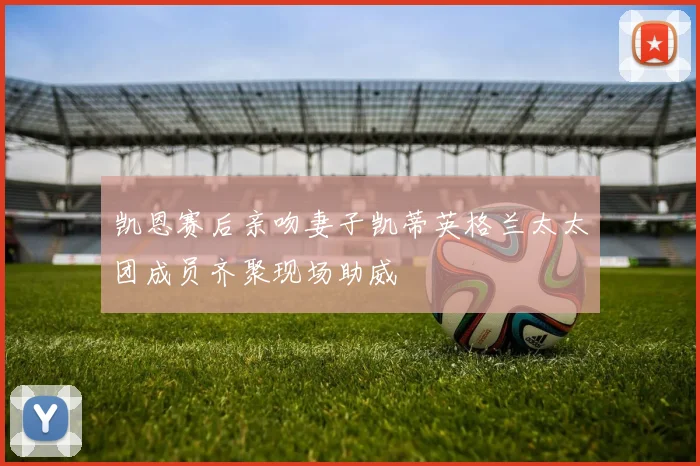 凯恩赛后亲吻妻子凯蒂英格兰太太团成员齐聚现场助威