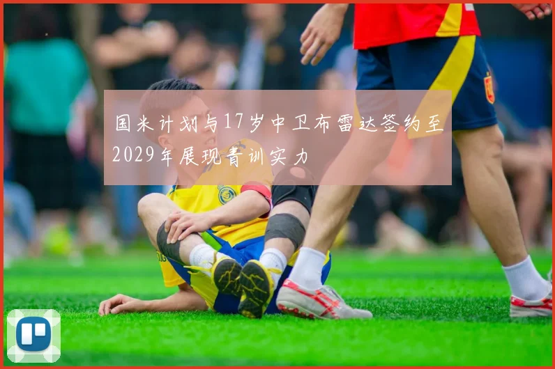 国米计划与17岁中卫布雷达签约至2029年展现青训实力