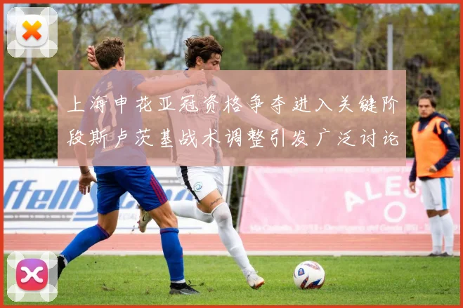 上海申花亚冠资格争夺进入关键阶段斯卢茨基战术调整引发广泛讨论