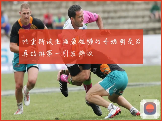 帕金斯谈生涯最难缠对手姚明是否真的排第一引发热议