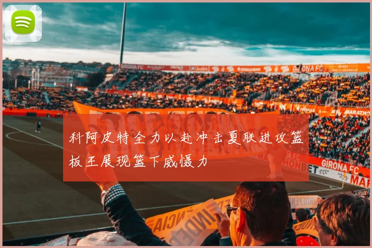 科阿皮特全力以赴冲击夏联进攻篮板王展现篮下威慑力