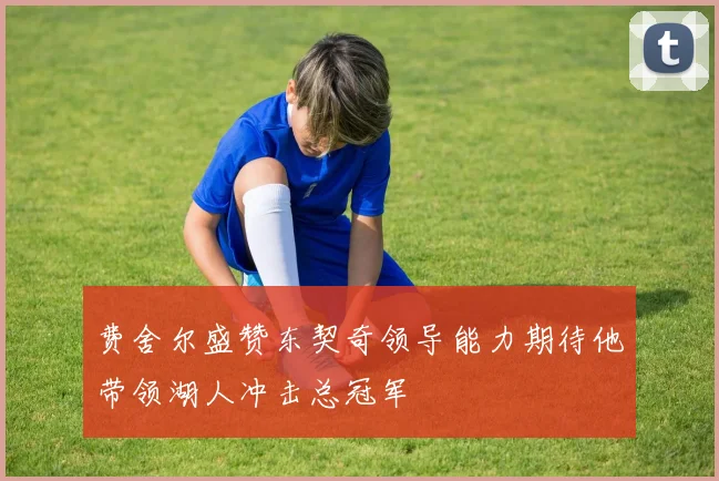 费舍尔盛赞东契奇领导能力期待他带领湖人冲击总冠军