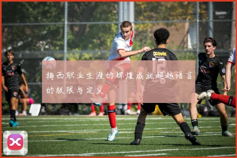 梅西职业生涯的辉煌成就超越语言的极限与定义