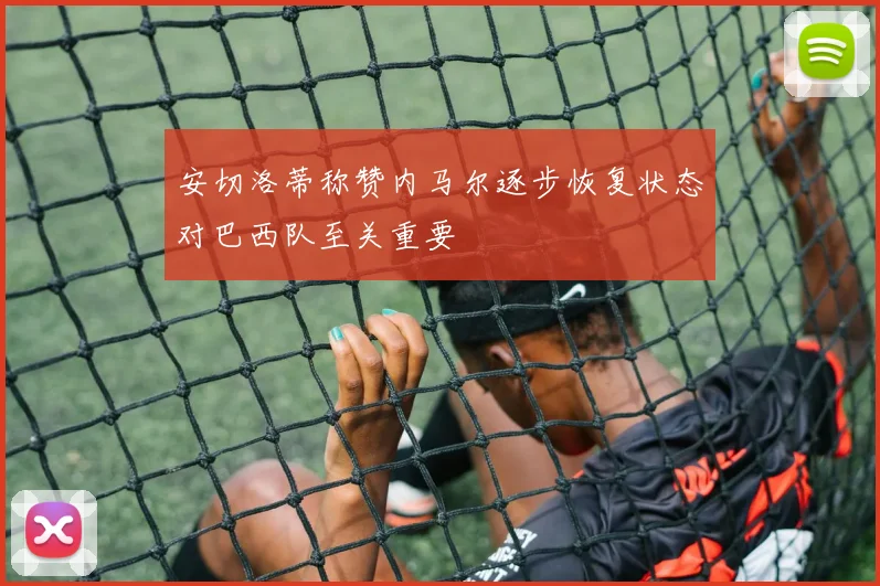 安切洛蒂称赞内马尔逐步恢复状态对巴西队至关重要