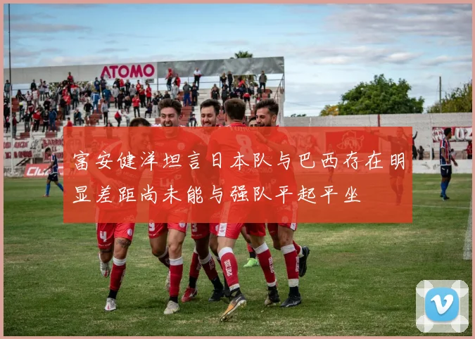 富安健洋坦言日本队与巴西存在明显差距尚未能与强队平起平坐