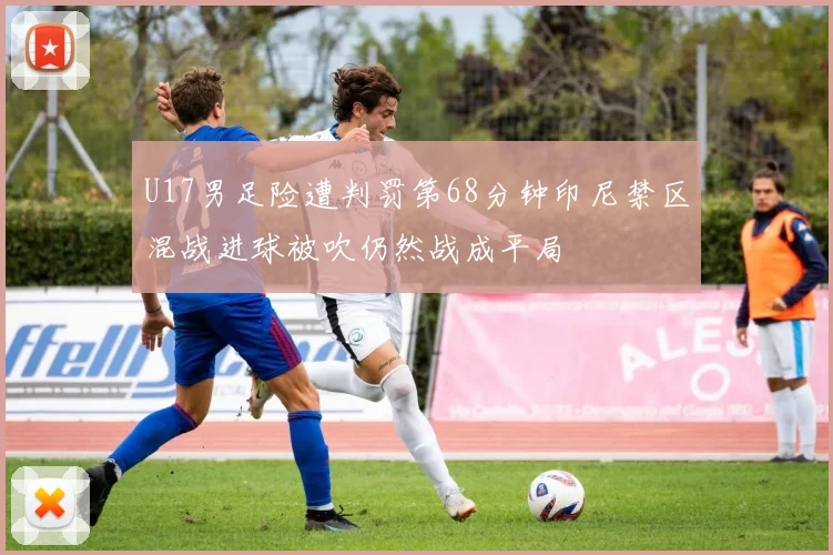 U17男足险遭判罚第68分钟印尼禁区混战进球被吹仍然战成平局