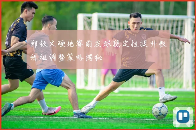 郑钦文硬地赛前发球稳定性提升教练组调整策略揭秘