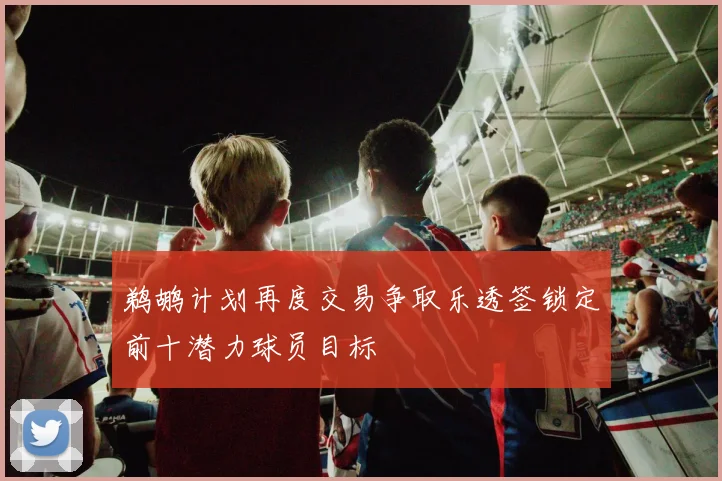 鹈鹕计划再度交易争取乐透签锁定前十潜力球员目标