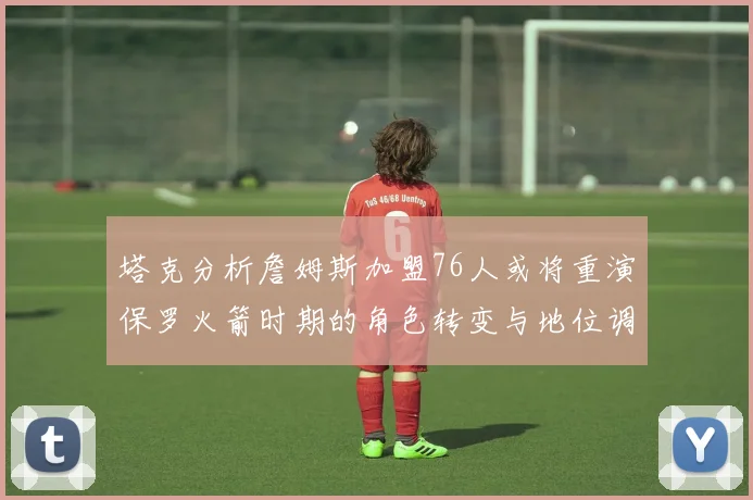 塔克分析詹姆斯加盟76人或将重演保罗火箭时期的角色转变与地位调整