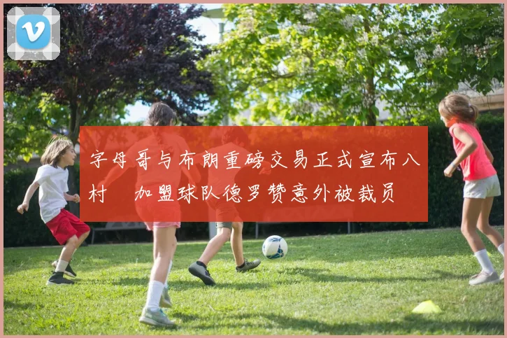 字母哥与布朗重磅交易正式宣布八村塁加盟球队德罗赞意外被裁员