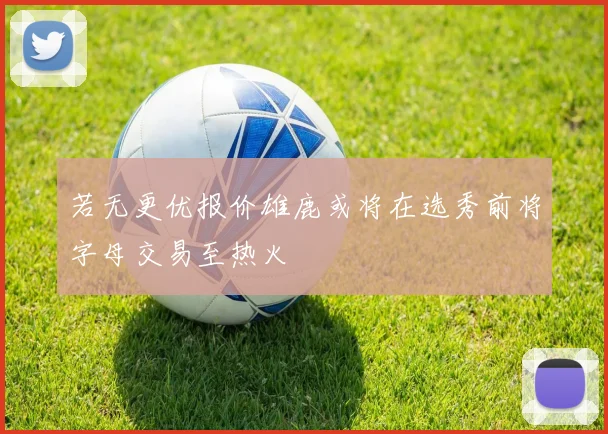 若无更优报价雄鹿或将在选秀前将字母交易至热火
