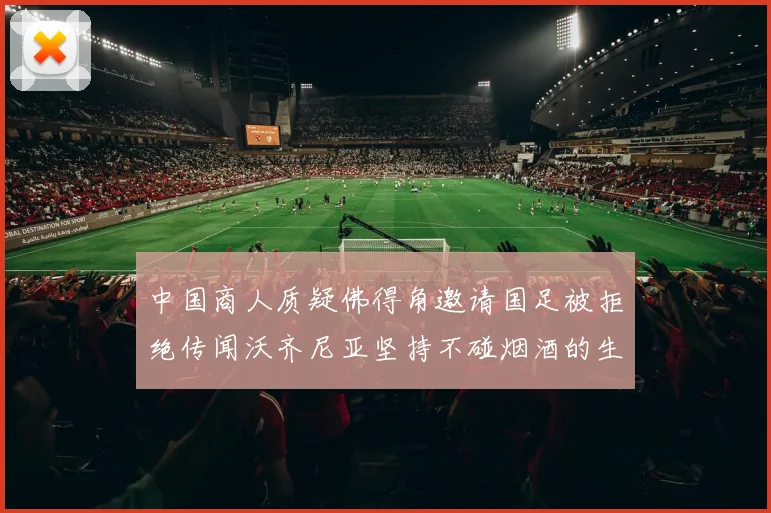 中国商人质疑佛得角邀请国足被拒绝传闻沃齐尼亚坚持不碰烟酒的生活方式
