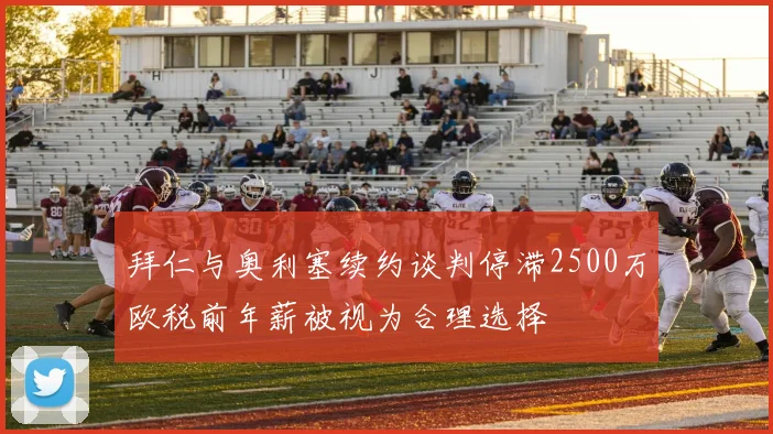 拜仁与奥利塞续约谈判停滞2500万欧税前年薪被视为合理选择