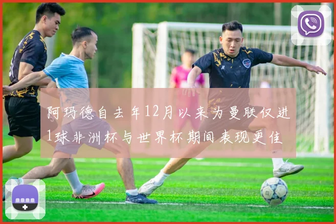 阿玛德自去年12月以来为曼联仅进1球非洲杯与世界杯期间表现更佳