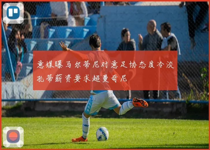意媒曝马尔蒂尼对意足协态度冷淡孔蒂薪资要求超曼奇尼
