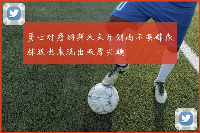 勇士对詹姆斯未来计划尚不明确森林狼也表现出浓厚兴趣