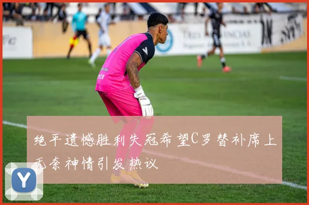 绝平遗憾胜利失冠希望C罗替补席上无奈神情引发热议