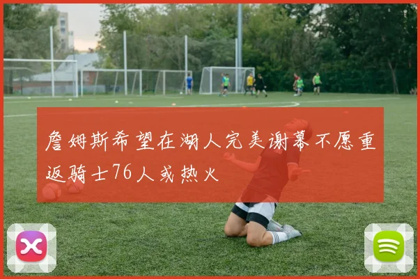 詹姆斯希望在湖人完美谢幕不愿重返骑士76人或热火