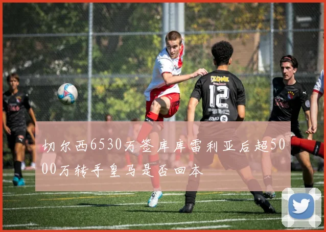 切尔西6530万签库库雷利亚后超5000万转手皇马是否回本
