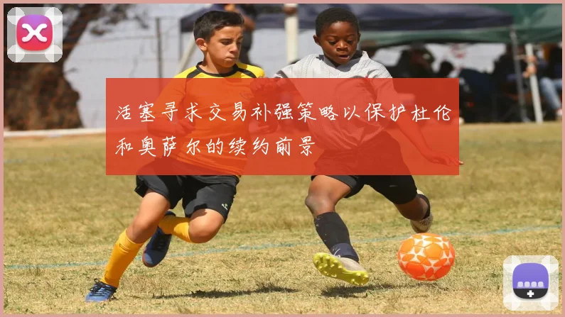 活塞寻求交易补强策略以保护杜伦和奥萨尔的续约前景