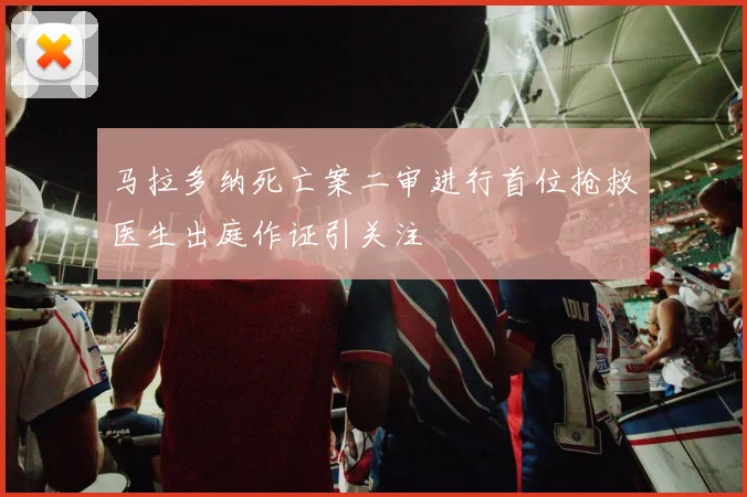 马拉多纳死亡案二审进行首位抢救医生出庭作证引关注